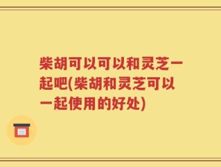 柴胡可以可以和灵芝一起吧(柴胡和灵芝可以一起使用的好处)