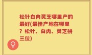 松针白肉灵芝哪里产的最好(最佳产地在哪里？松针、白肉、灵芝拼三位)