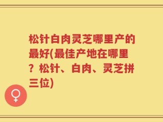松针白肉灵芝哪里产的最好(最佳产地在哪里？松针、白肉、灵芝拼三位)