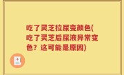 吃了灵芝拉尿变颜色(吃了灵芝后尿液异常变色？这可能是原因)
