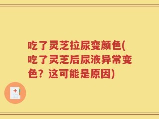 吃了灵芝拉尿变颜色(吃了灵芝后尿液异常变色？这可能是原因)