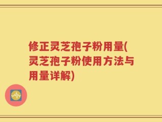 修正灵芝孢子粉用量(灵芝孢子粉使用方法与用量详解)