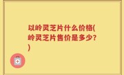 以岭灵芝片什么价格(岭灵芝片售价是多少？)