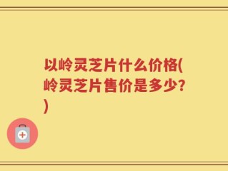 以岭灵芝片什么价格(岭灵芝片售价是多少？)