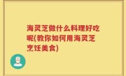 海灵芝做什么料理好吃呢(教你如何用海灵芝烹饪美食)