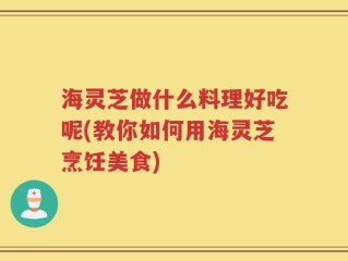 海灵芝做什么料理好吃呢(教你如何用海灵芝烹饪美食)