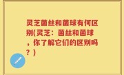 灵芝菌丝和菌球有何区别(灵芝:菌丝和菌球,你了解它们的区别吗?)
