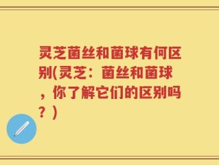 灵芝菌丝和菌球有何区别(灵芝：菌丝和菌球，你了解它们的区别吗？)