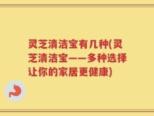灵芝清洁宝有几种(灵芝清洁宝——多种选择让你的家居更健康)