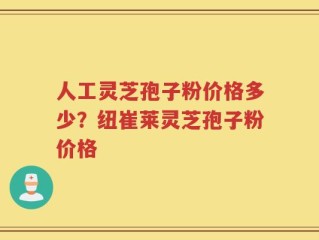 人工灵芝孢子粉价格多少？纽崔莱灵芝孢子粉价格