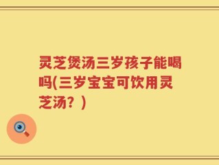 灵芝煲汤三岁孩子能喝吗(三岁宝宝可饮用灵芝汤？)
