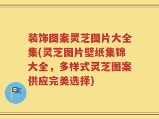装饰图案灵芝图片大全集(灵芝图片壁纸集锦大全，多样式灵芝图案供应完美选择)