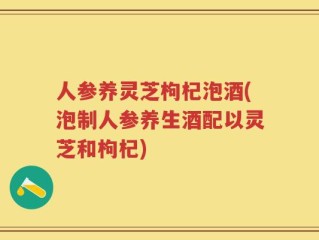 人参养灵芝枸杞泡酒(泡制人参养生酒配以灵芝和枸杞)