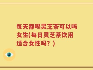 每天都喝灵芝茶可以吗女生(每日灵芝茶饮用适合女性吗？)