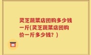 灵芝蔬菜店团购多少钱一斤(灵芝蔬菜店团购价一斤多少钱？)