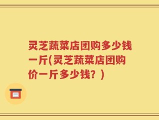 灵芝蔬菜店团购多少钱一斤(灵芝蔬菜店团购价一斤多少钱？)