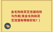金毛狗和灵芝泡酒功效与作用(用金毛狗和灵芝泡酒有哪些好处？)