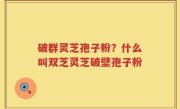 破群灵芝孢子粉？什么叫双芝灵芝破壁孢子粉