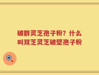 破群灵芝孢子粉？什么叫双芝灵芝破壁孢子粉