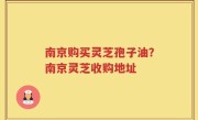 南京购买灵芝孢子油？南京灵芝收购地址