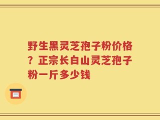 野生黑灵芝孢子粉价格？正宗长白山灵芝孢子粉一斤多少钱