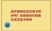 放疗期间吃灵芝孢子粉好吗？食管癌放疗后能吃灵芝孢子粉吗