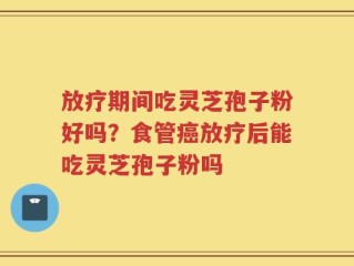 放疗期间吃灵芝孢子粉好吗？食管癌放疗后能吃灵芝孢子粉吗