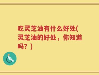 吃灵芝油有什么好处(灵芝油的好处，你知道吗？)