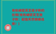 有机破壁灵芝孢子粉的价格(有机破壁灵芝孢子粉：超值天然健康选择！)