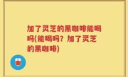 加了灵芝的黑咖啡能喝吗(能喝吗？加了灵芝的黑咖啡)