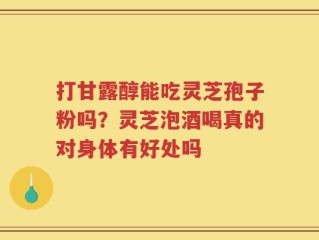 打甘露醇能吃灵芝孢子粉吗？灵芝泡酒喝真的对身体有好处吗