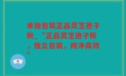 单独包装正品灵芝孢子粉_“正品灵芝孢子粉，独立包装，纯净高效”