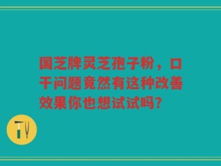 国芝牌灵芝孢子粉，口干问题竟然有这种改善效果你也想试试吗？