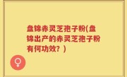 盘锦赤灵芝孢子粉(盘锦出产的赤灵芝孢子粉有何功效？)