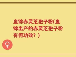 盘锦赤灵芝孢子粉(盘锦出产的赤灵芝孢子粉有何功效？)