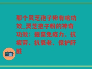 那个灵芝孢子粉有啥功效_灵芝孢子粉的神奇功效：提高免疫力、抗疲劳、抗衰老、保护肝脏