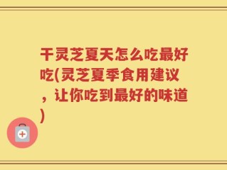 干灵芝夏天怎么吃最好吃(灵芝夏季食用建议，让你吃到最好的味道)