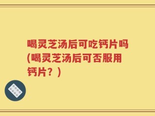 喝灵芝汤后可吃钙片吗(喝灵芝汤后可否服用钙片？)