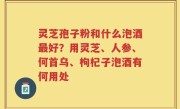 灵芝孢子粉和什么泡酒最好？用灵芝、人参、何首乌、枸杞子泡酒有何用处