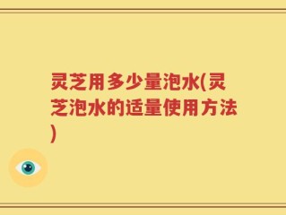 灵芝用多少量泡水(灵芝泡水的适量使用方法)