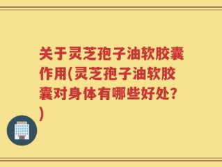 关于灵芝孢子油软胶囊作用(灵芝孢子油软胶囊对身体有哪些好处？)