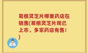 葛根灵芝片哪里药店在销售(葛根灵芝片现已上市，多家药店有售！)