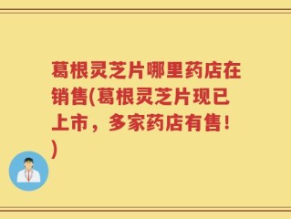葛根灵芝片哪里药店在销售(葛根灵芝片现已上市，多家药店有售！)