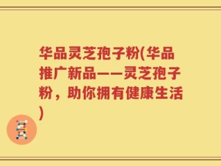 华品灵芝孢子粉(华品推广新品——灵芝孢子粉，助你拥有健康生活)