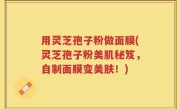 用灵芝孢子粉做面膜(灵芝孢子粉美肌秘笈，自制面膜变美肤！)