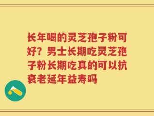 长年喝的灵芝孢子粉可好？男士长期吃灵芝孢子粉长期吃真的可以抗衰老延年益寿吗