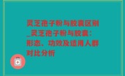灵芝孢子粉与胶囊区别_灵芝孢子粉与胶囊：形态、功效及适用人群对比分析