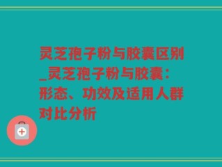 灵芝孢子粉与胶囊区别_灵芝孢子粉与胶囊：形态、功效及适用人群对比分析