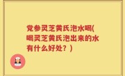 党参灵芝黄氏泡水喝(喝灵芝黄氏泡出来的水有什么好处？)