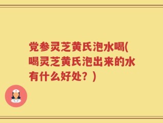 党参灵芝黄氏泡水喝(喝灵芝黄氏泡出来的水有什么好处？)
